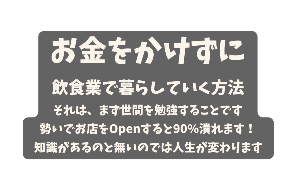 お金をかけずに 飲食業で暮らしていく方法 それは まず世間を勉強することです 勢いでお店をOpenすると90 潰れます 知識があるのと無いのでは人生が変わります